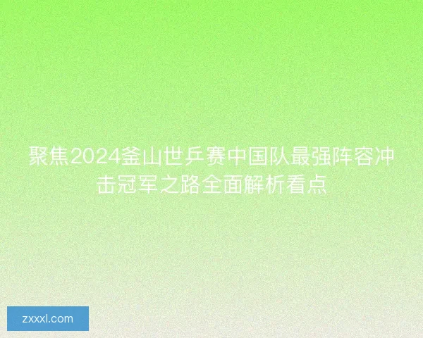 聚焦2024釜山世乒赛中国队最强阵容冲击冠军之路全面解析看点 聚焦2024釜山世乒赛中国队最强阵容冲击冠军之路全面解析看点