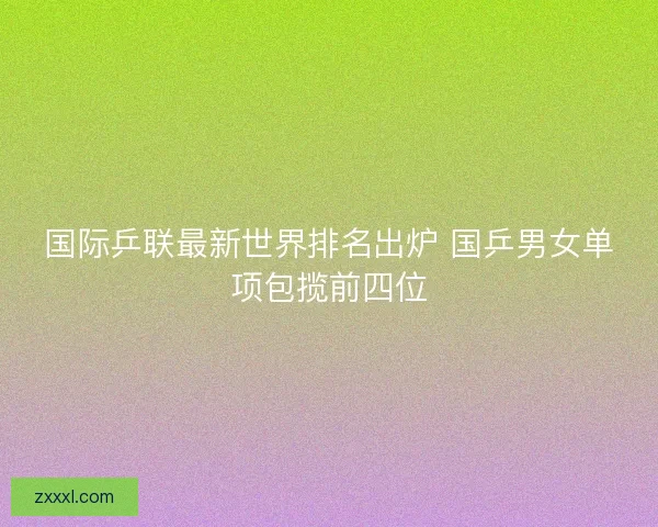 国际乒联最新世界排名出炉 国乒男女单项包揽前四位 国际乒联最新世界排名出炉 国乒男女单项包揽前四位