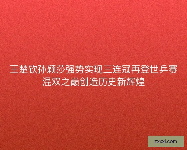 王楚钦孙颖莎强势实现三连冠再登世乒赛混双之巅创造历史新辉煌 王楚钦孙颖莎强势实现三连冠再登世乒赛混双之巅创造历史新辉煌