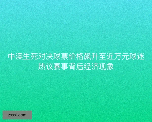 中澳生死对决球票价格飙升至近万元球迷热议赛事背后经济现象 中澳生死对决球票价格飙升至近万元球迷热议赛事背后经济现象