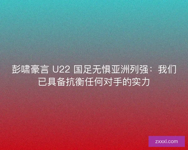 彭啸豪言 U22 国足无惧亚洲列强：我们已具备抗衡任何对手的实力