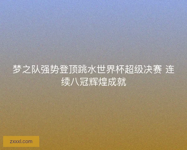 梦之队强势登顶跳水世界杯超级决赛 连续八冠辉煌成就 梦之队强势登顶跳水世界杯超级决赛 连续八冠辉煌成就