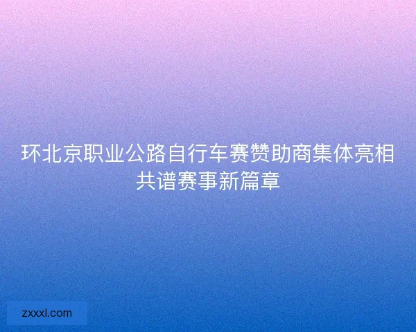 环北京职业公路自行车赛赞助商集体亮相共谱赛事新篇章