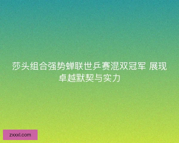 莎头组合强势蝉联世乒赛混双冠军 展现卓越默契与实力