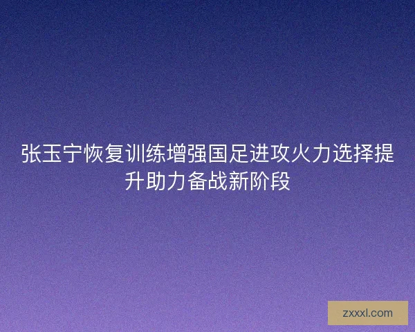 张玉宁恢复训练增强国足进攻火力选择提升助力备战新阶段 张玉宁恢复训练增强国足进攻火力选择提升助力备战新阶段