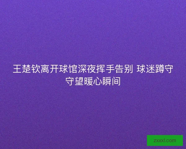 王楚钦离开球馆深夜挥手告别 球迷蹲守守望暖心瞬间