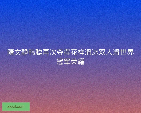 隋文静韩聪再次夺得花样滑冰双人滑世界冠军荣耀
