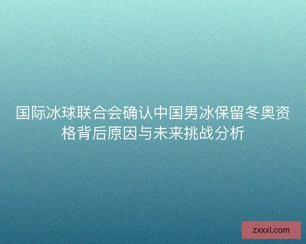 国际冰球联合会确认中国男冰保留冬奥资格背后原因与未来挑战分析