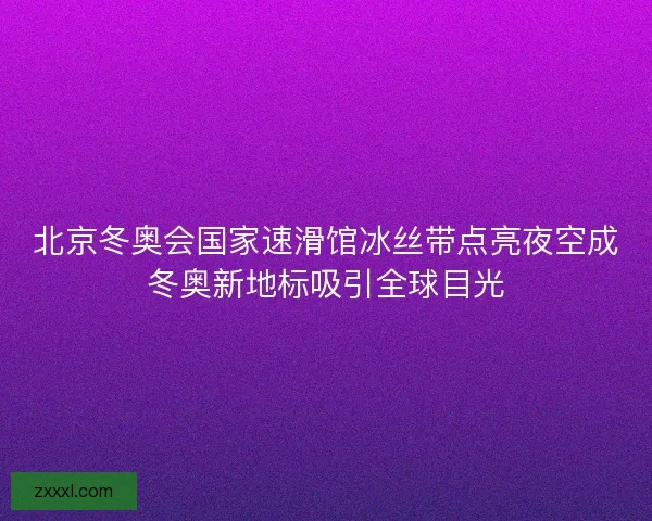 北京冬奥会国家速滑馆冰丝带点亮夜空成冬奥新地标吸引全球目光