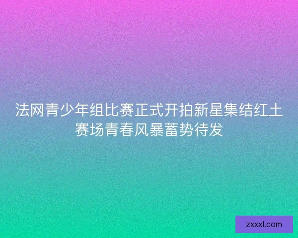 法网青少年组比赛正式开拍新星集结红土赛场青春风暴蓄势待发