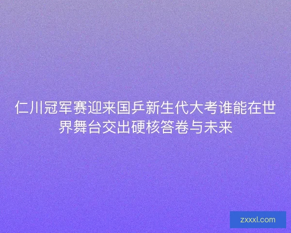 仁川冠军赛迎来国乒新生代大考谁能在世界舞台交出硬核答卷与未来 仁川冠军赛迎来国乒新生代大考谁能在世界舞台交出硬核答卷与未来