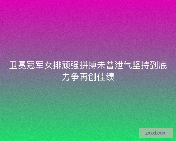 卫冕冠军女排顽强拼搏未曾泄气坚持到底力争再创佳绩 卫冕冠军女排顽强拼搏未曾泄气坚持到底力争再创佳绩