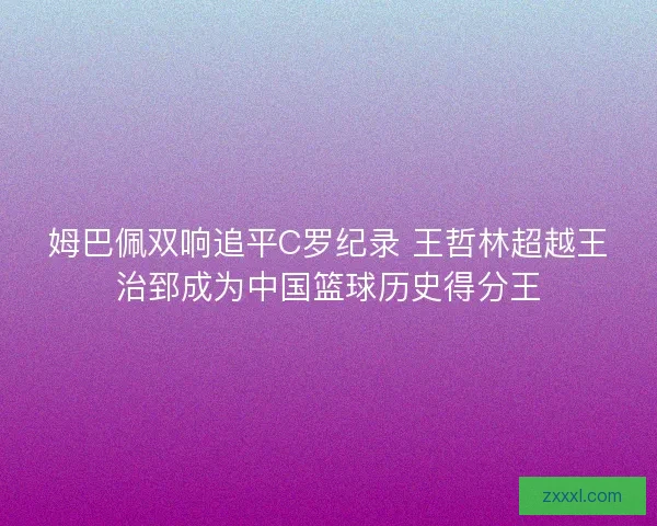 姆巴佩双响追平C罗纪录 王哲林超越王治郅成为中国篮球历史得分王 姆巴佩双响追平C罗纪录 王哲林超越王治郅成为中国篮球历史得分王